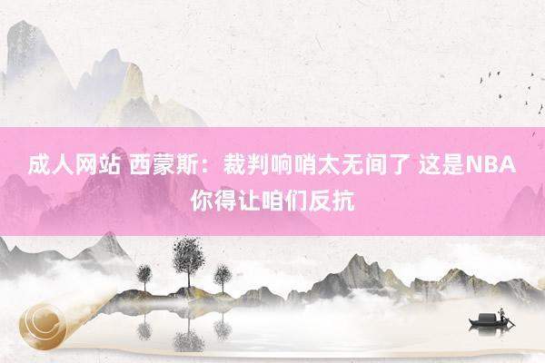 成人网站 西蒙斯：裁判响哨太无间了 这是NBA你得让咱们反抗