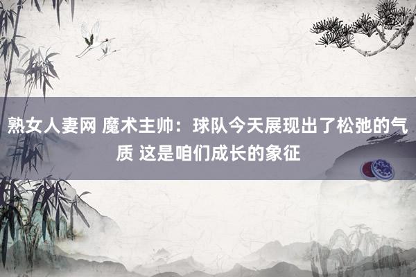 熟女人妻网 魔术主帅：球队今天展现出了松弛的气质 这是咱们成长的象征