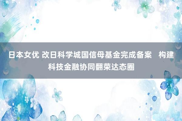 日本女优 改日科学城国信母基金完成备案   构建科技金融协同翻荣达态圈