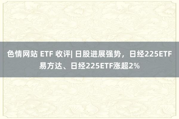 色情网站 ETF 收评| 日股进展强势，日经225ETF易方达、日经225ETF涨超2%