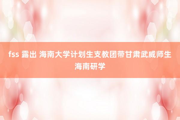 fss 露出 海南大学计划生支教团带甘肃武威师生海南研学