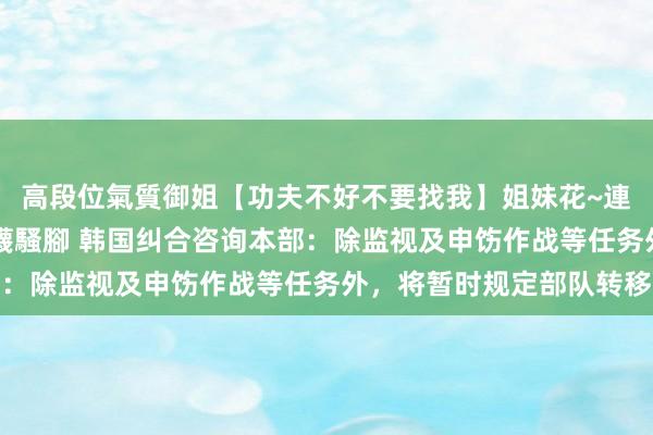 高段位氣質御姐【功夫不好不要找我】姐妹花~連體絲襪~大奶晃動~絲襪騷腳 韩国纠合咨询本部：除监视及申饬作战等任务外，将暂时规定部队转移