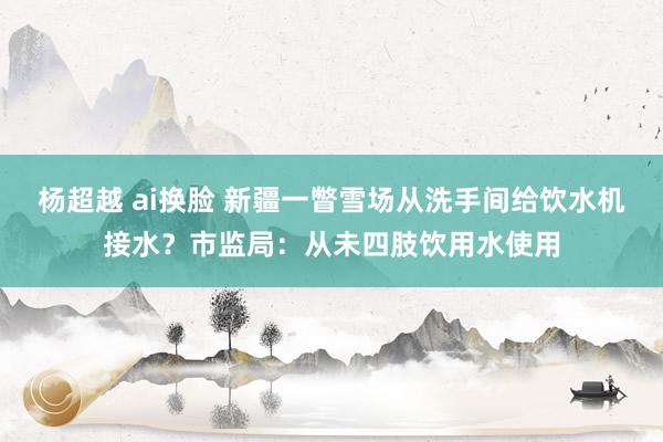 杨超越 ai换脸 新疆一瞥雪场从洗手间给饮水机接水？市监局：从未四肢饮用水使用