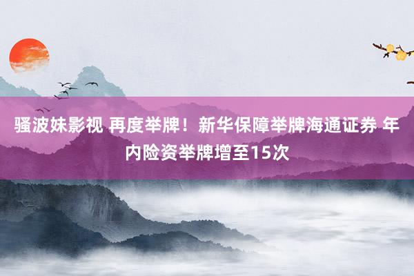 骚波妹影视 再度举牌！新华保障举牌海通证券 年内险资举牌增至15次