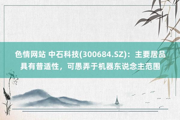色情网站 中石科技(300684.SZ)：主要居品具有普适性，可愚弄于机器东说念主范围