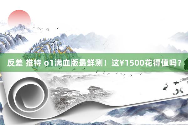 反差 推特 o1满血版最鲜测！这¥1500花得值吗？