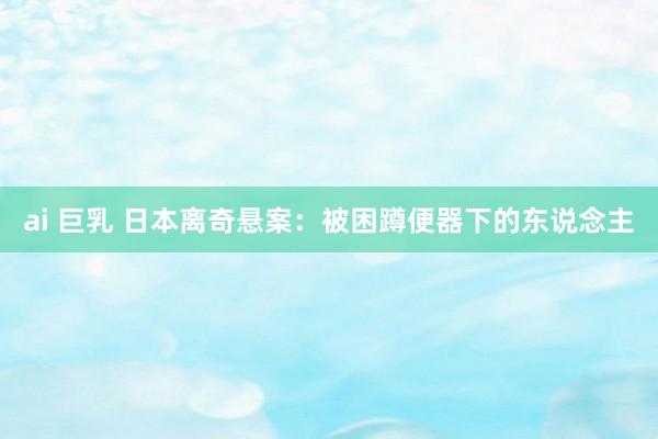 ai 巨乳 日本离奇悬案：被困蹲便器下的东说念主