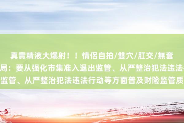 真實精液大爆射！！情侶自拍/雙穴/肛交/無套/大量噴精 金融监管总局：要从强化市集准入退出监管、从严整治犯法违法行动等方面普及财险监管质效