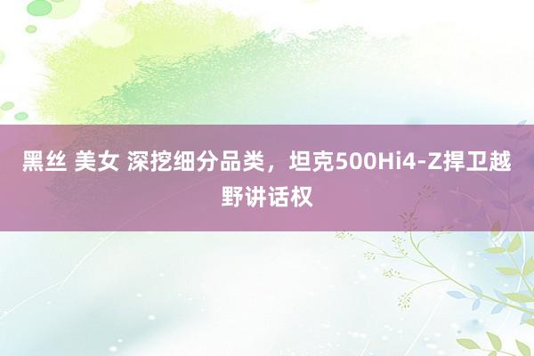 黑丝 美女 深挖细分品类，坦克500Hi4-Z捍卫越野讲话权