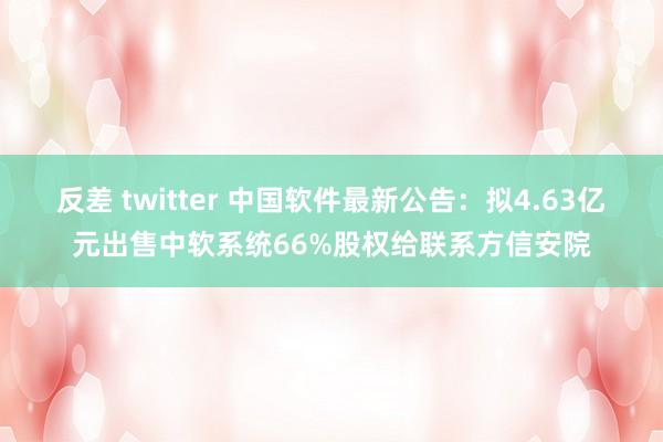 反差 twitter 中国软件最新公告：拟4.63亿元出售中软系统66%股权给联系方信安院
