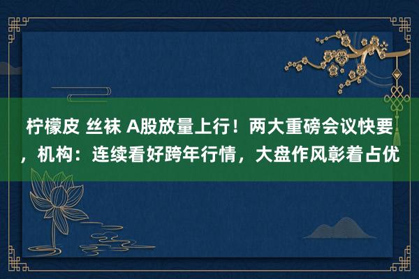 柠檬皮 丝袜 A股放量上行！两大重磅会议快要，机构：连续看好跨年行情，大盘作风彰着占优
