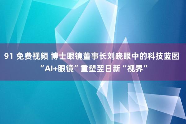 91 免费视频 博士眼镜董事长刘晓眼中的科技蓝图 “AI+眼镜”重塑翌日新“视界”