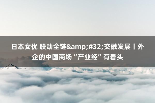 日本女优 联动全链&#32;交融发展丨外企的中国商场“产业经”有看头