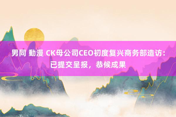男同 動漫 CK母公司CEO初度复兴商务部造访：已提交呈报，恭候成果