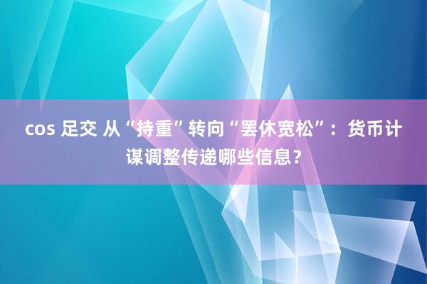 cos 足交 从“持重”转向“罢休宽松”：货币计谋调整传递哪些信息？