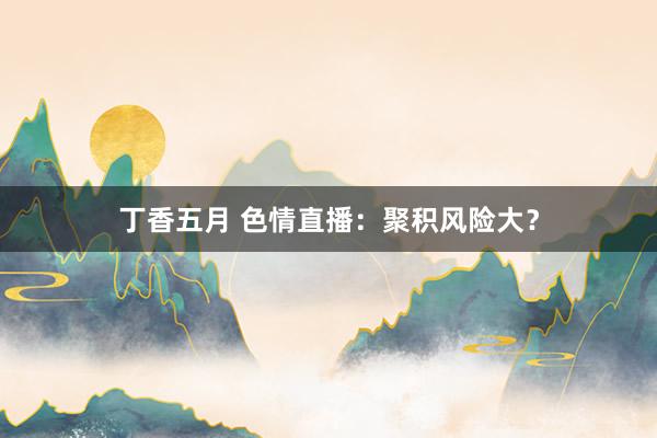 丁香五月 色情直播：聚积风险大？