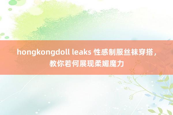 hongkongdoll leaks 性感制服丝袜穿搭，教你若何展现柔媚魔力