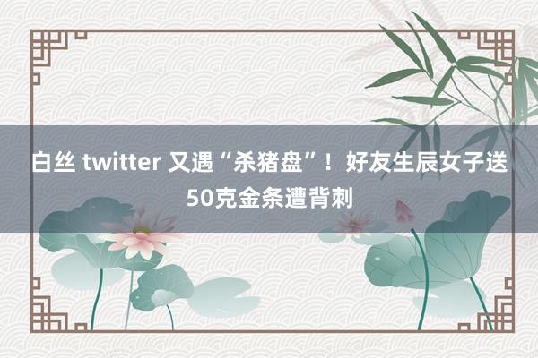 白丝 twitter 又遇“杀猪盘”！好友生辰女子送50克金条遭背刺