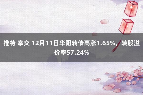 推特 拳交 12月11日华阳转债高涨1.65%，转股溢价率57.24%