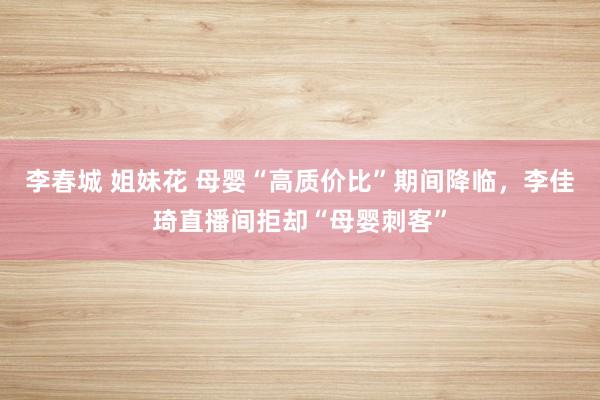 李春城 姐妹花 母婴“高质价比”期间降临，李佳琦直播间拒却“母婴刺客”