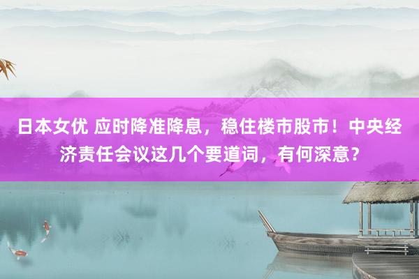 日本女优 应时降准降息，稳住楼市股市！中央经济责任会议这几个要道词，有何深意？