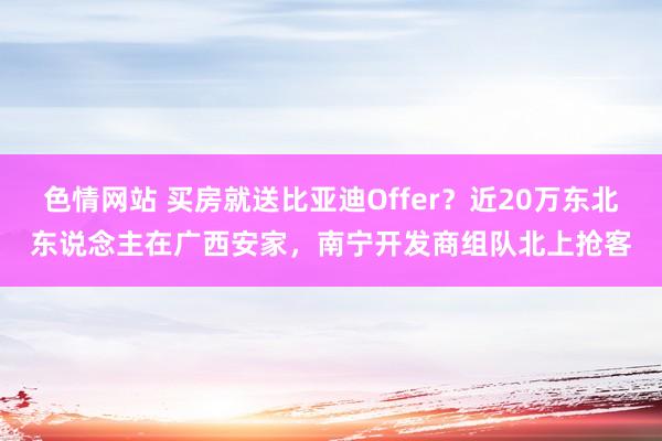 色情网站 买房就送比亚迪Offer？近20万东北东说念主在广西安家，南宁开发商组队北上抢客