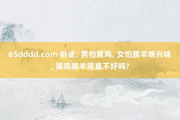 65dddd.com 俗话: 男怕属鸡， 女怕属羊啥兴味， 属鸡属羊简直不好吗?