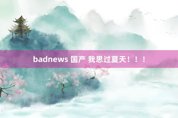 badnews 国产 我思过夏天！！！
