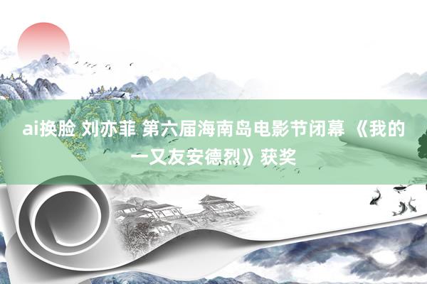 ai换脸 刘亦菲 第六届海南岛电影节闭幕 《我的一又友安德烈》获奖