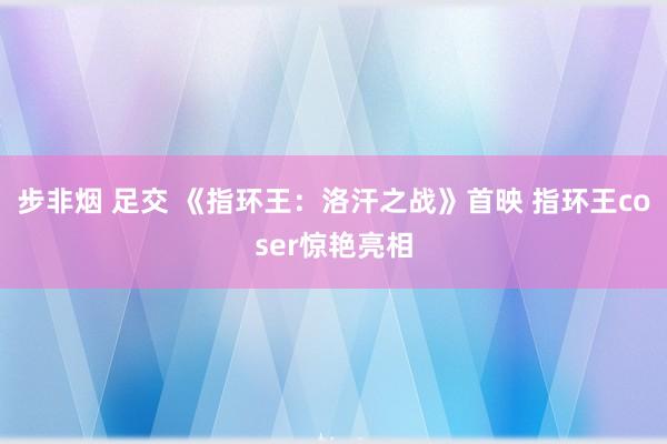 步非烟 足交 《指环王：洛汗之战》首映 指环王coser惊艳亮相