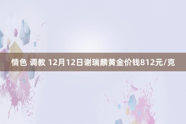 情色 调教 12月12日谢瑞麟黄金价钱812元/克
