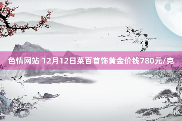 色情网站 12月12日菜百首饰黄金价钱780元/克