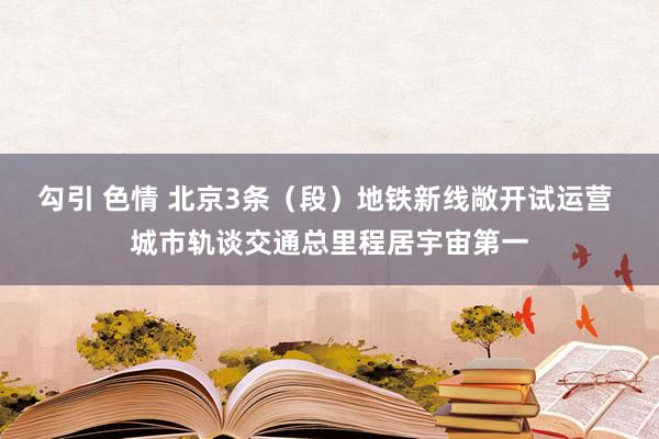 勾引 色情 北京3条（段）地铁新线敞开试运营 城市轨谈交通总里程居宇宙第一
