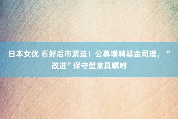 日本女优 看好后市紧迫！公募增聘基金司理，“改进”保守型家具嘱咐