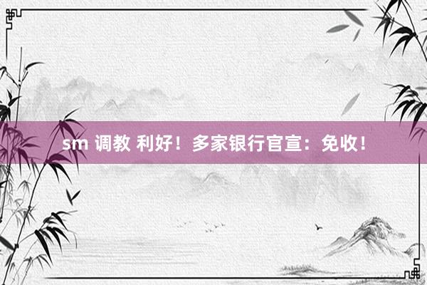 sm 调教 利好！多家银行官宣：免收！