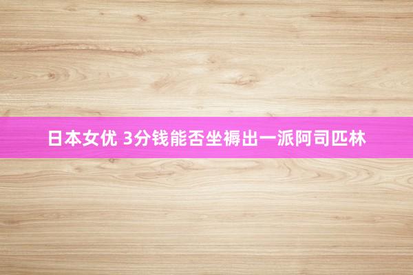 日本女优 3分钱能否坐褥出一派阿司匹林