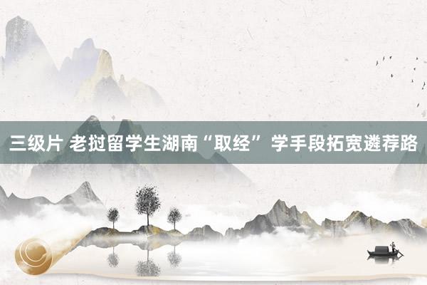 三级片 老挝留学生湖南“取经” 学手段拓宽遴荐路