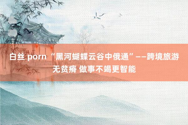 白丝 porn “黑河蝴蝶云谷中俄通”——跨境旅游无贫瘠 做事不竭更智能