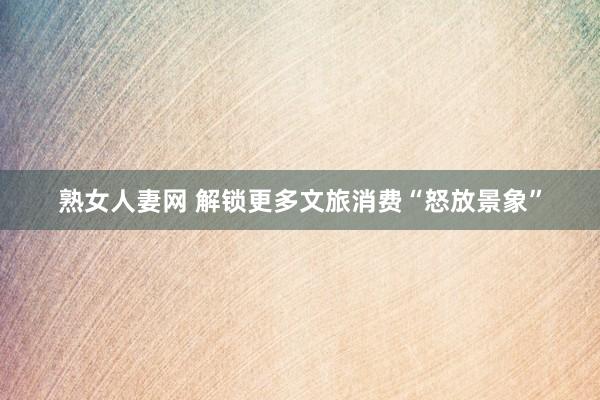 熟女人妻网 解锁更多文旅消费“怒放景象”