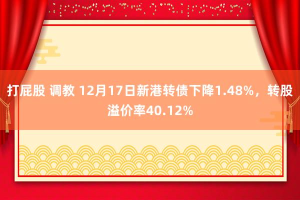 打屁股 调教 12月17日新港转债下降1.48%，转股溢价率40.12%
