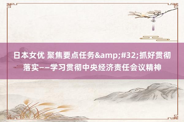 日本女优 聚焦要点任务&#32;抓好贯彻落实——学习贯彻中央经济责任会议精神
