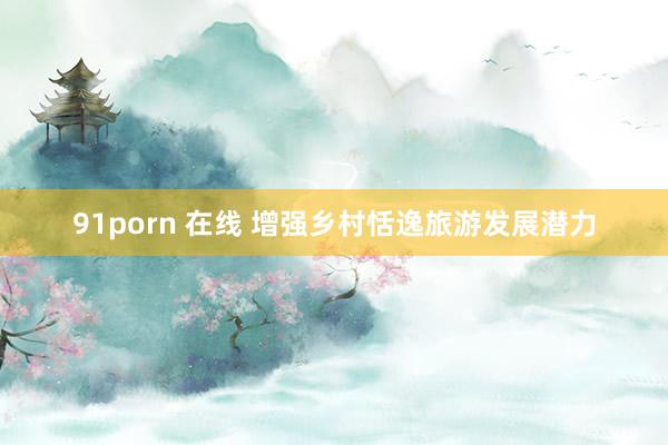91porn 在线 增强乡村恬逸旅游发展潜力