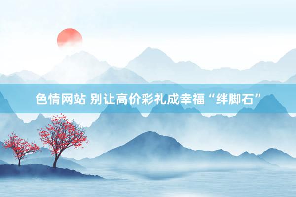 色情网站 别让高价彩礼成幸福“绊脚石”