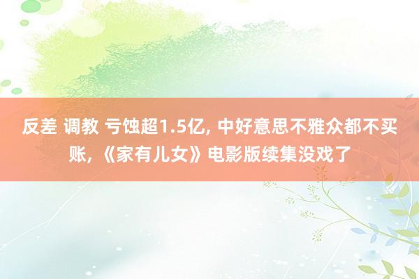 反差 调教 亏蚀超1.5亿， 中好意思不雅众都不买账， 《家有儿女》电影版续集没戏了