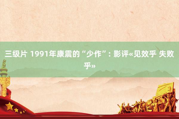 三级片 1991年康震的“少作”: 影评«见效乎 失败乎»