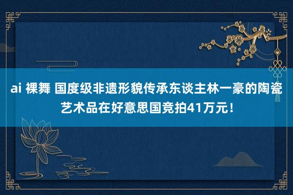 ai 裸舞 国度级非遗形貌传承东谈主林一豪的陶瓷艺术品在好意思国竞拍41万元！