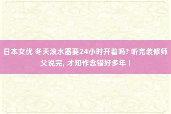 日本女优 冬天滚水器要24小时开着吗? 听完装修师父说完， 才知作念错好多年 !