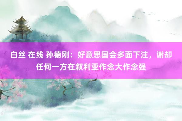 白丝 在线 孙德刚：好意思国会多面下注，谢却任何一方在叙利亚作念大作念强