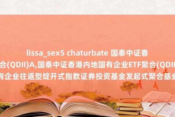 lissa_sex5 chaturbate 国泰中证香港内地国有企业ETF聚合(QDII)A,国泰中证香港内地国有企业ETF聚合(QDII)C: 国泰中证香港内地国有企业往返型绽开式指数证券投资基金发起式聚合基金(QDII)暂停申购、赎回、依期定额投资业务的公告