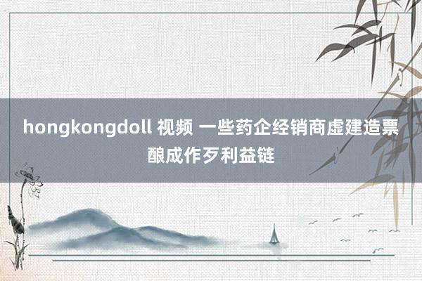 hongkongdoll 视频 一些药企经销商虚建造票酿成作歹利益链